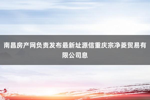 南昌房产网负责发布最新址源信重庆宗净菱贸易有限公司息